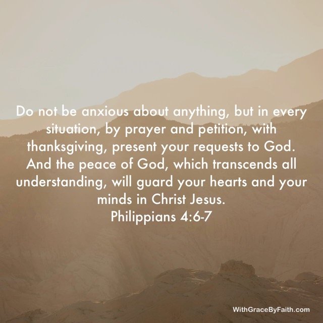 Philippians 4:6-7 "Do not be anxious about anything, but in every situation, by prayer and petition, with thanksgiving, present your requests to God. And the peace of God, which transcends all understanding, will guard your hearts and your minds in Christ Jesus."